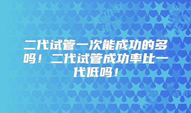 二代试管一次能成功的多吗！二代试管成功率比一代低吗！