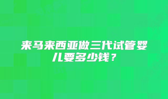 来马来西亚做三代试管婴儿要多少钱？