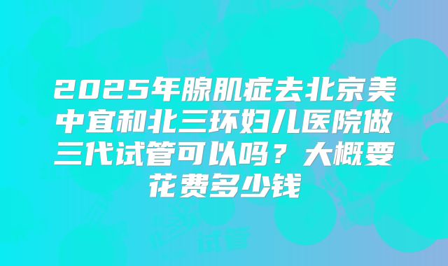 2025年腺肌症去北京美中宜和北三环妇儿医院做三代试管可以吗?大概要花费多少钱