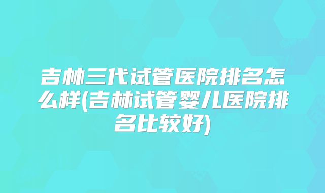 吉林三代试管医院排名怎么样(吉林试管婴儿医院排名比较好)