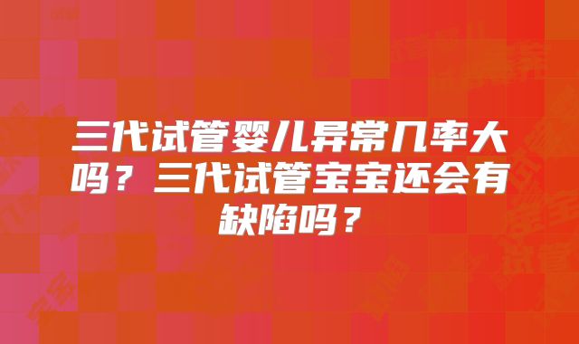 三代试管婴儿异常几率大吗?三代试管宝宝还会有缺陷吗?