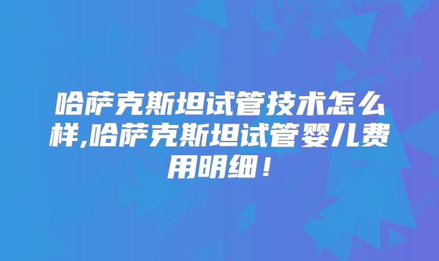 哈萨克斯坦试管技术怎么样,哈萨克斯坦试管婴儿费用明细！