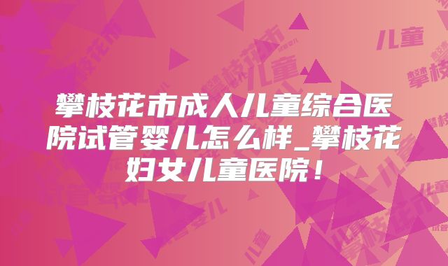 攀枝花市成人儿童综合医院试管婴儿怎么样_攀枝花妇女儿童医院！