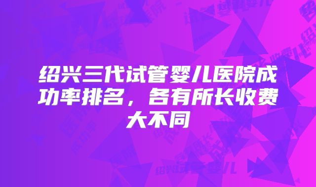 绍兴三代试管婴儿医院成功率排名，各有所长收费大不同