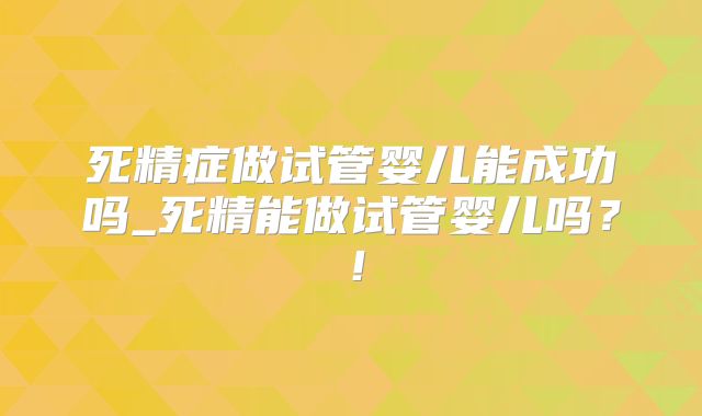 死精症做试管婴儿能成功吗_死精能做试管婴儿吗？！
