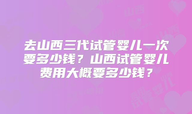 去山西三代试管婴儿一次要多少钱?山西试管婴儿费用大概要多少钱?