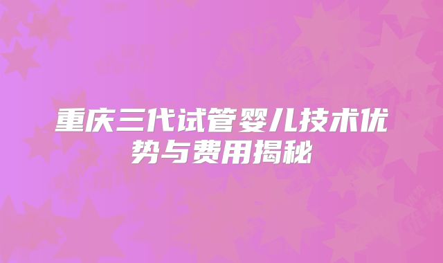 重庆三代试管婴儿技术优势与费用揭秘