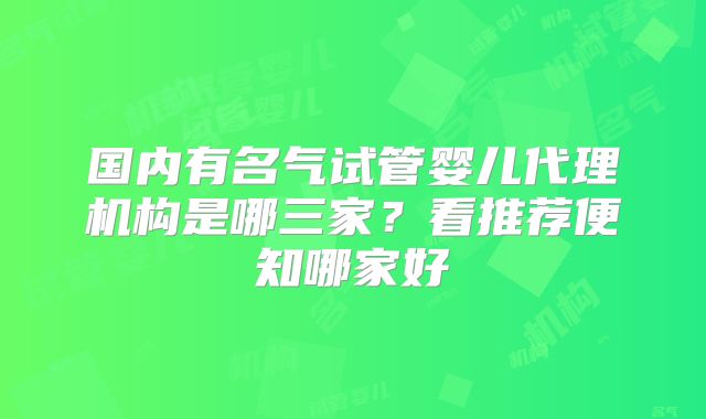 国内有名气试管婴儿代理机构是哪三家？看推荐便知哪家好