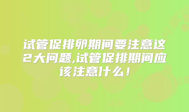 试管促排卵期间要注意这2大问题,试管促排期间应该注意什么！