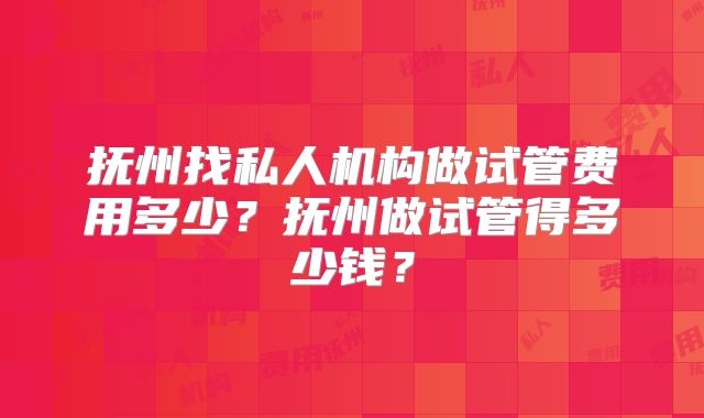 抚州找私人机构做试管费用多少？抚州做试管得多少钱？