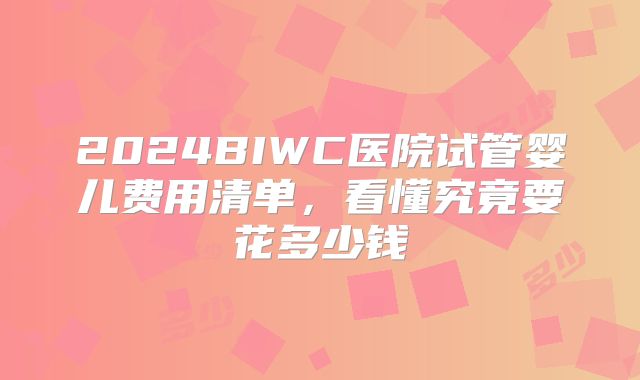 2024BIWC医院试管婴儿费用清单,看懂究竟要花多少钱