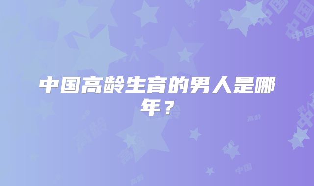 中国高龄生育的男人是哪年？