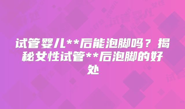 试管婴儿**后能泡脚吗?揭秘女性试管**后泡脚的好处