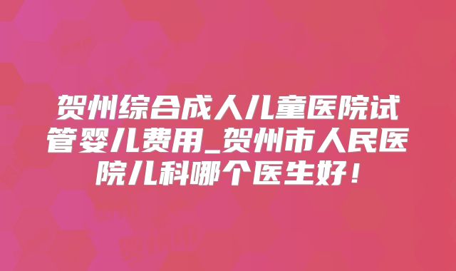 贺州综合成人儿童医院试管婴儿费用_贺州市人民医院儿科哪个医生好！