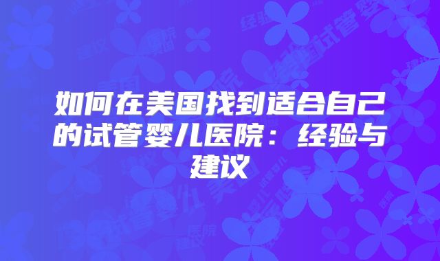 如何在美国找到适合自己的试管婴儿医院:经验与建议