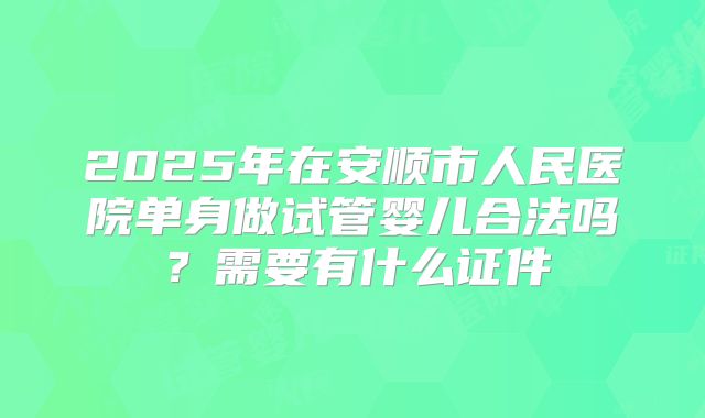 2025年在安顺市人民医院单身做试管婴儿合法吗？需要有什么证件