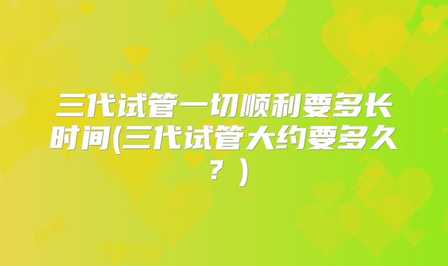 三代试管一切顺利要多长时间(三代试管大约要多久?)