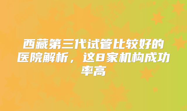 西藏第三代试管比较好的医院解析，这8家机构成功率高