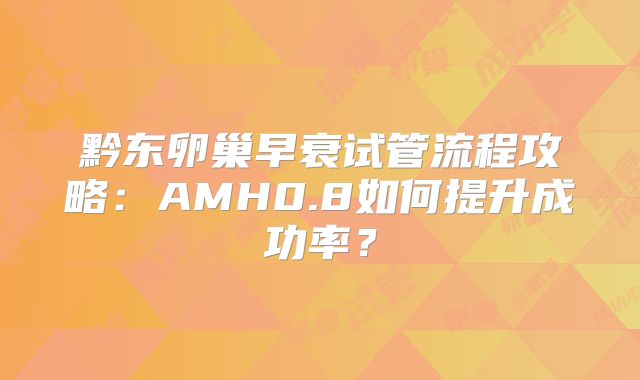 黔东卵巢早衰试管流程攻略：AMH0.8如何提升成功率？