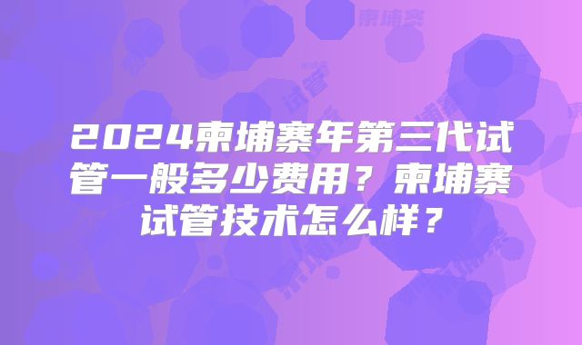 2024柬埔寨年第三代试管一般多少费用？柬埔寨试管技术怎么样？