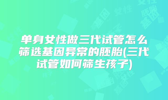 单身女性做三代试管怎么筛选基因异常的胚胎(三代试管如何筛生孩子)