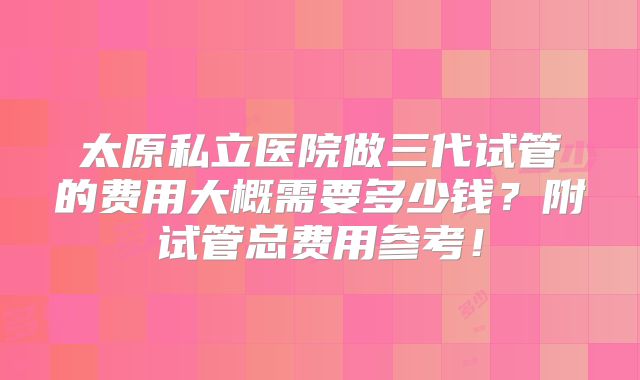 太原私立医院做三代试管的费用大概需要多少钱?附试管总费用参考!