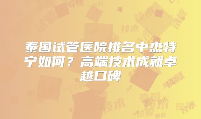 泰国试管医院排名中杰特宁如何？高端技术成就卓越口碑