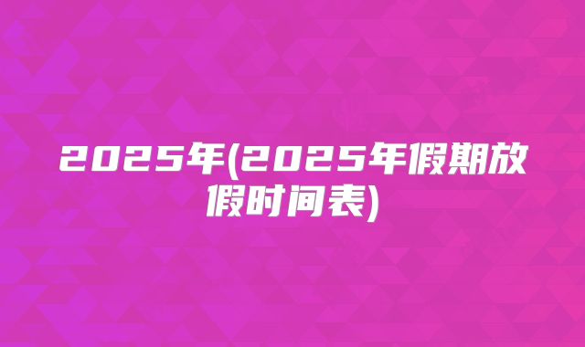 2025年(2025年假期放假时间表)