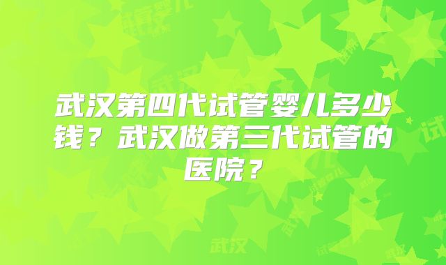武汉第四代试管婴儿多少钱？武汉做第三代试管的医院？