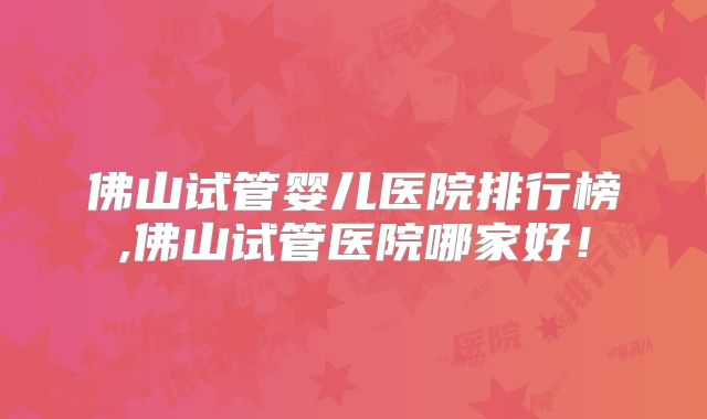 佛山试管婴儿医院排行榜,佛山试管医院哪家好！