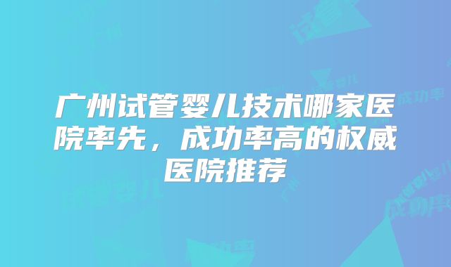 广州试管婴儿技术哪家医院率先，成功率高的权威医院推荐