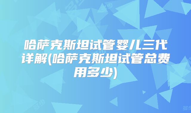 哈萨克斯坦试管婴儿三代详解(哈萨克斯坦试管总费用多少)