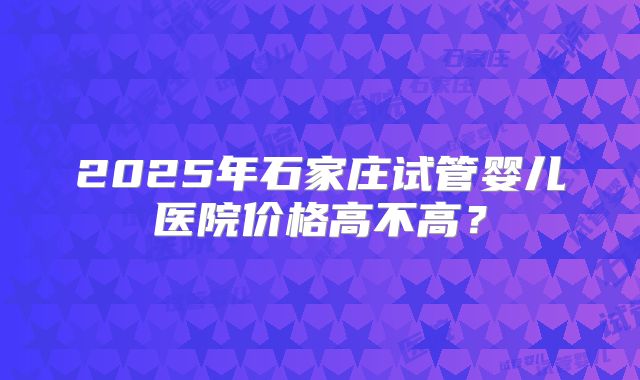 2025年石家庄试管婴儿医院价格高不高？