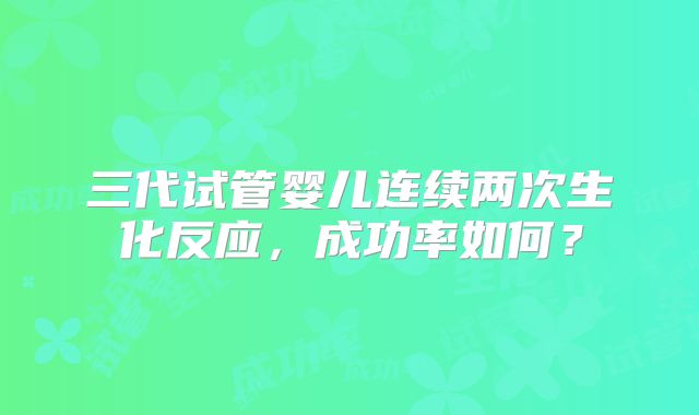 三代试管婴儿连续两次生化反应,成功率如何?