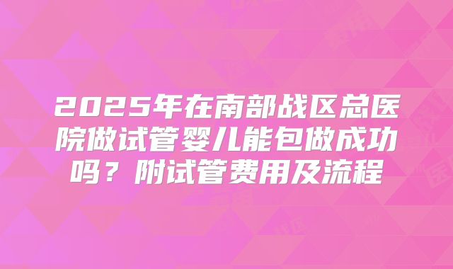 2025年在南部战区总医院做试管婴儿能包做成功吗?附试管费用及流程