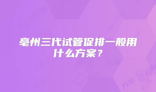 亳州三代试管促排一般用什么方案?