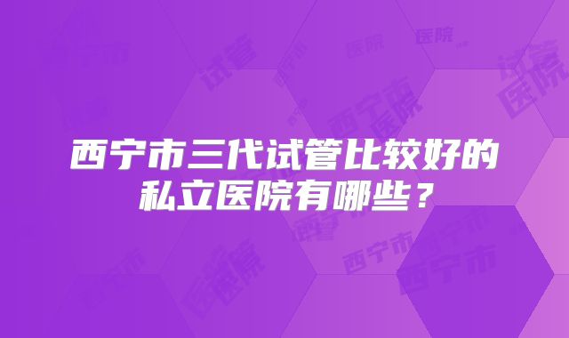 西宁市三代试管比较好的私立医院有哪些？