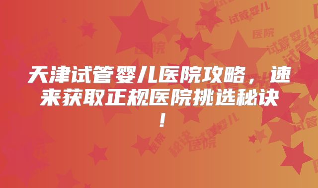 天津试管婴儿医院攻略，速来获取正规医院挑选秘诀！