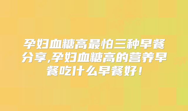 孕妇血糖高最怕三种早餐分享,孕妇血糖高的营养早餐吃什么早餐好！