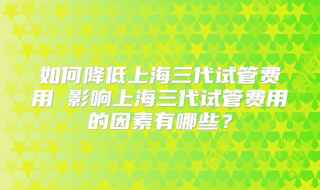 如何降低上海三代试管费用 影响上海三代试管费用的因素有哪些?