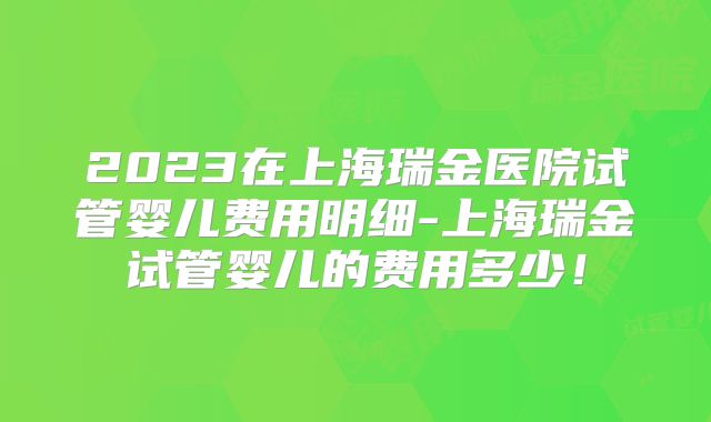 2023在上海瑞金医院试管婴儿费用明细-上海瑞金试管婴儿的费用多少！