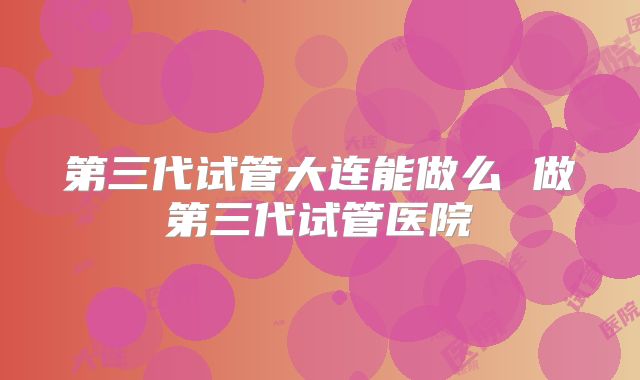 第三代试管大连能做么 做第三代试管医院