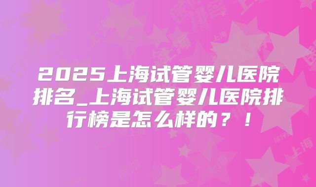 2025上海试管婴儿医院排名_上海试管婴儿医院排行榜是怎么样的？！