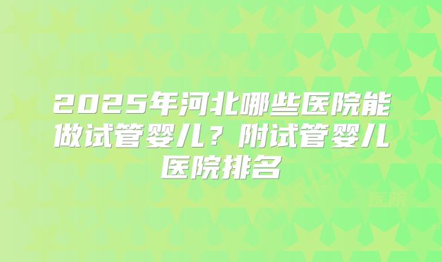 2025年河北哪些医院能做试管婴儿？附试管婴儿医院排名