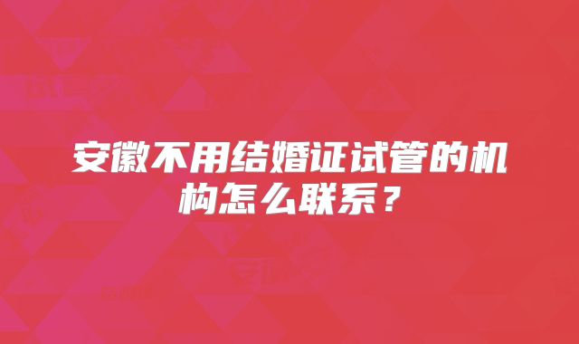 安徽不用结婚证试管的机构怎么联系？
