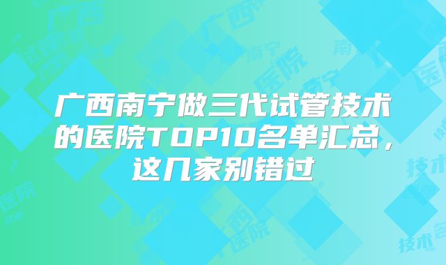广西南宁做三代试管技术的医院TOP10名单汇总，这几家别错过
