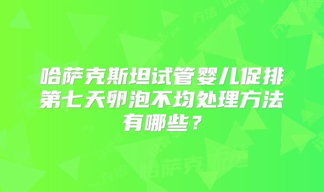 哈萨克斯坦试管婴儿促排第七天卵泡不均处理方法有哪些?