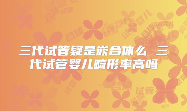 三代试管疑是嵌合体么 三代试管婴儿畸形率高吗