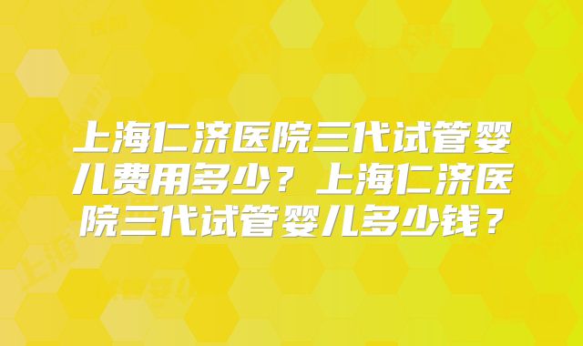上海仁济医院三代试管婴儿费用多少?上海仁济医院三代试管婴儿多少钱?