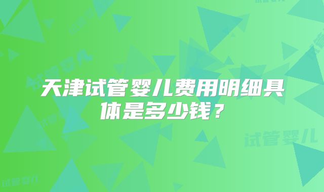 天津试管婴儿费用明细具体是多少钱？